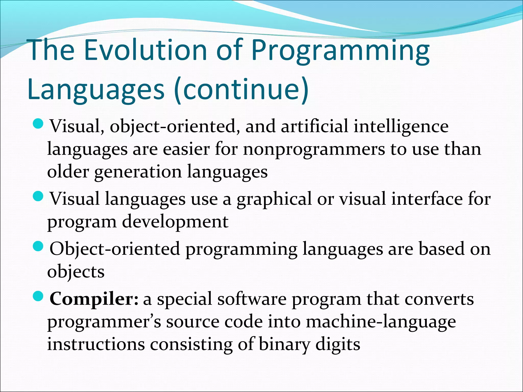 The Evolution of Programming
Languages (continue)
Visual, object-oriented, and artificial intelligence
languages are easier for nonprogrammers to use than
older generation languages
Visual languages use a graphical or visual interface for
program development
Object-oriented programming languages are based on
objects
Compiler: a special software program that converts
programmer’s source code into machine-language
instructions consisting of binary digits
 