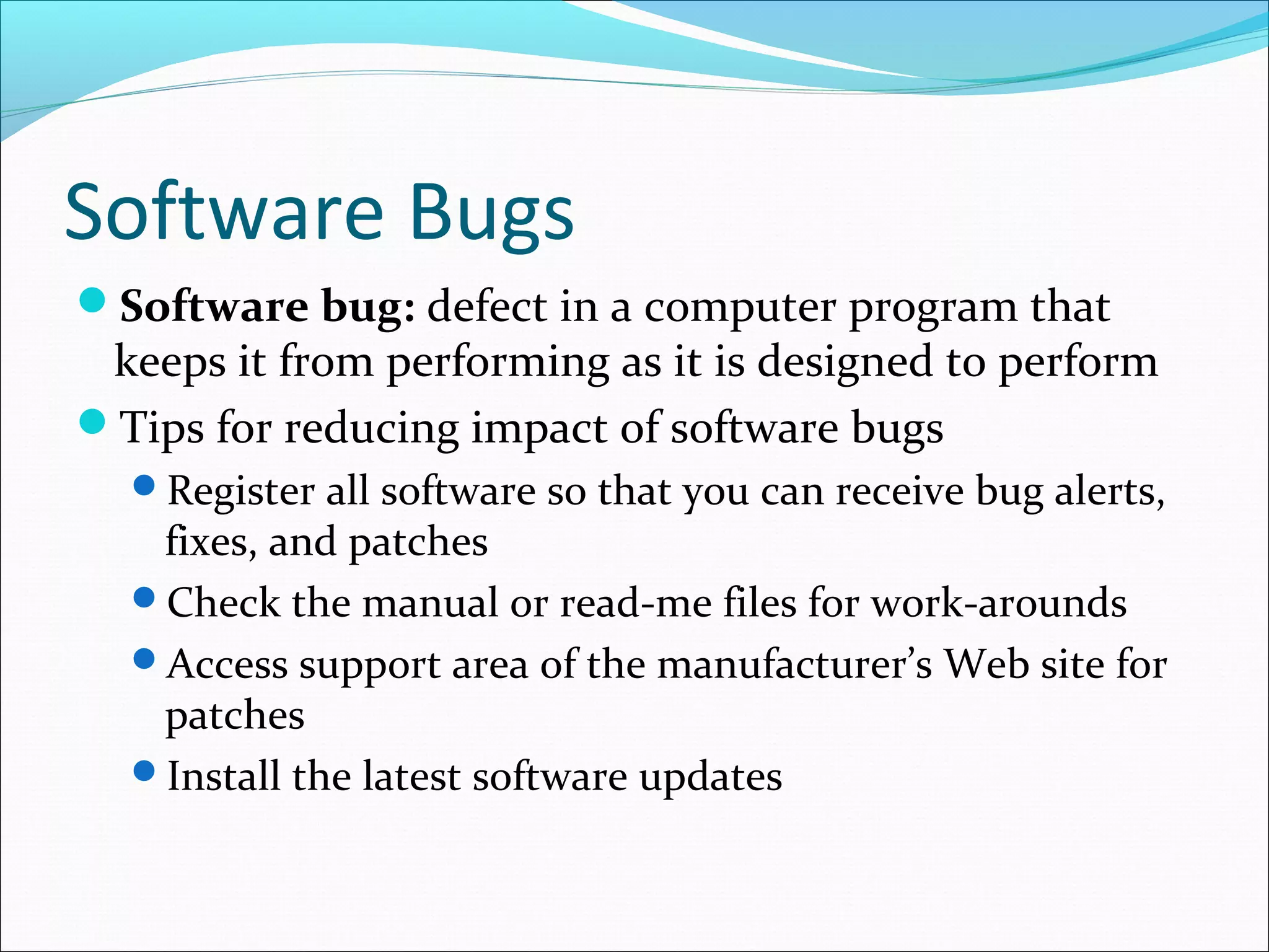 Software Bugs
Software bug: defect in a computer program that
keeps it from performing as it is designed to perform
Tips for reducing impact of software bugs
Register all software so that you can receive bug alerts,
fixes, and patches
Check the manual or read-me files for work-arounds
Access support area of the manufacturer’s Web site for
patches
Install the latest software updates
 