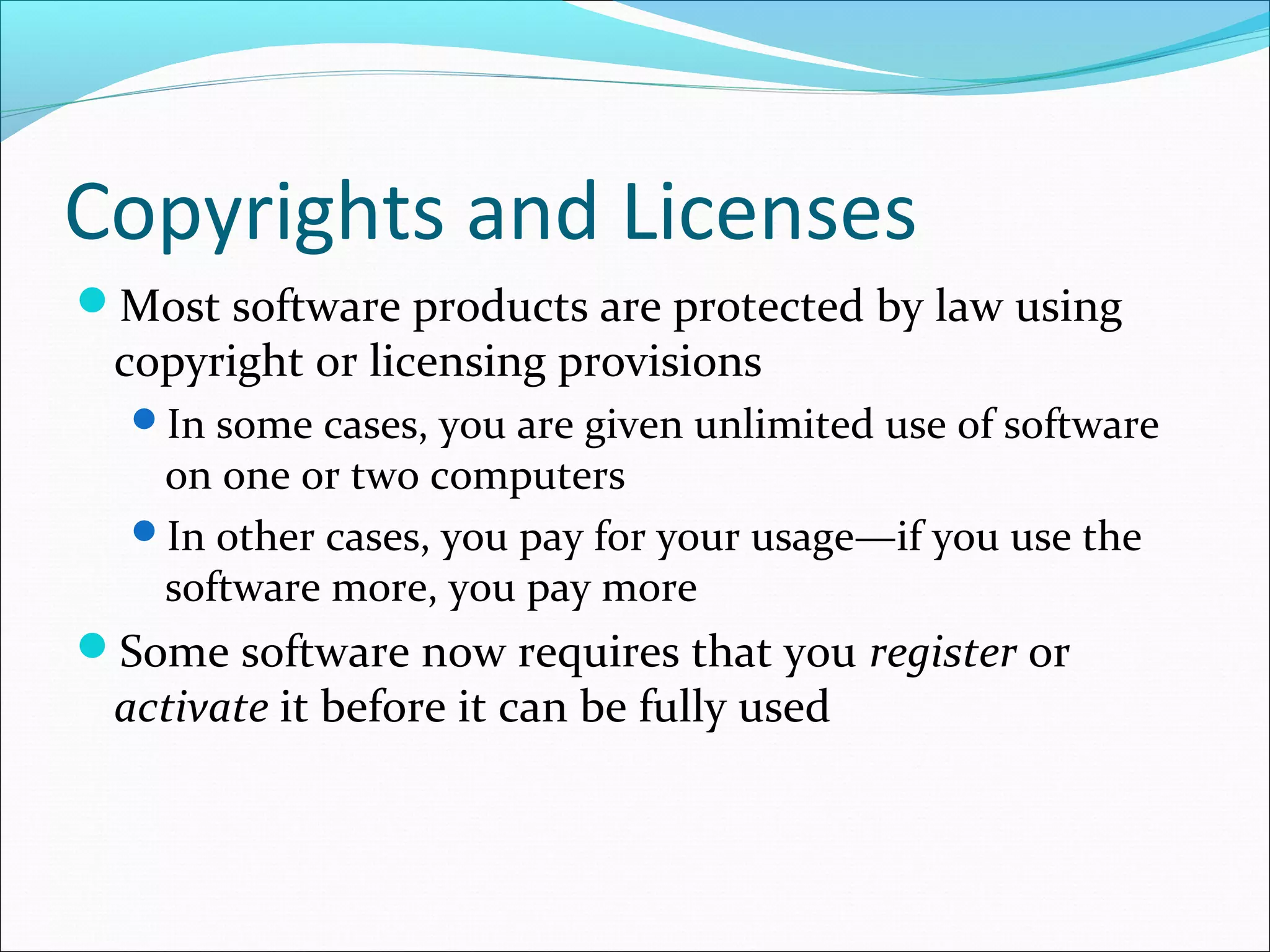 Copyrights and Licenses
Most software products are protected by law using
copyright or licensing provisions
In some cases, you are given unlimited use of software
on one or two computers
In other cases, you pay for your usage—if you use the
software more, you pay more
Some software now requires that you register or
activate it before it can be fully used
 