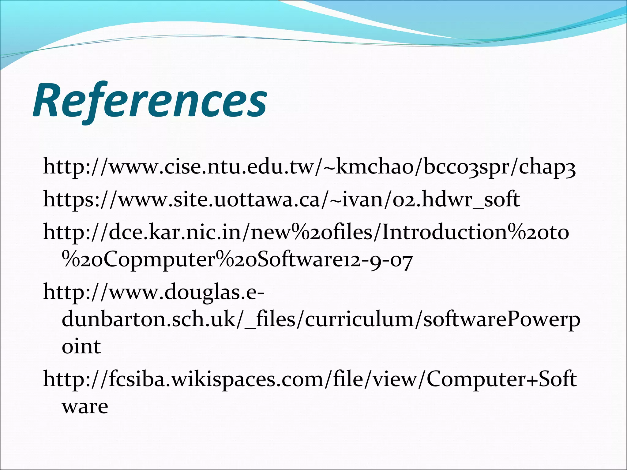 References
http://www.cise.ntu.edu.tw/~kmchao/bcc03spr/chap3
https://www.site.uottawa.ca/~ivan/02.hdwr_soft
http://dce.kar.nic.in/new%20files/Introduction%20to
%20Copmputer%20Software12-9-07
http://www.douglas.e-
dunbarton.sch.uk/_files/curriculum/softwarePowerp
oint
http://fcsiba.wikispaces.com/file/view/Computer+Soft
ware
 