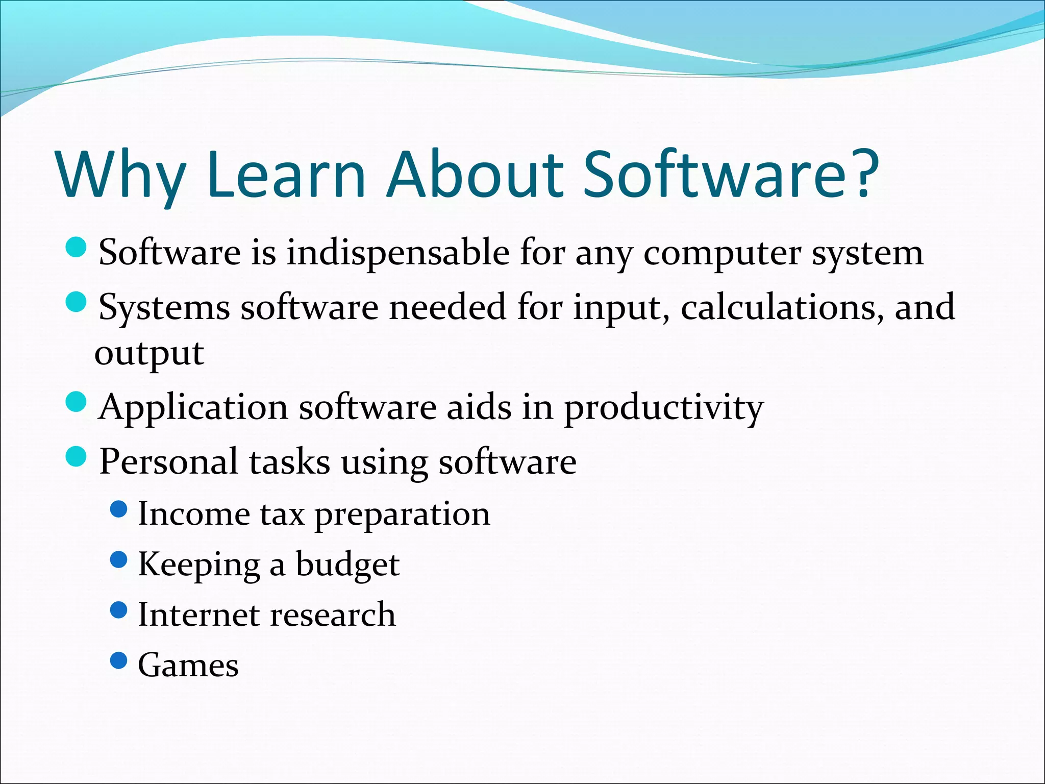Why Learn About Software?
Software is indispensable for any computer system
Systems software needed for input, calculations, and
output
Application software aids in productivity
Personal tasks using software
Income tax preparation
Keeping a budget
Internet research
Games
 