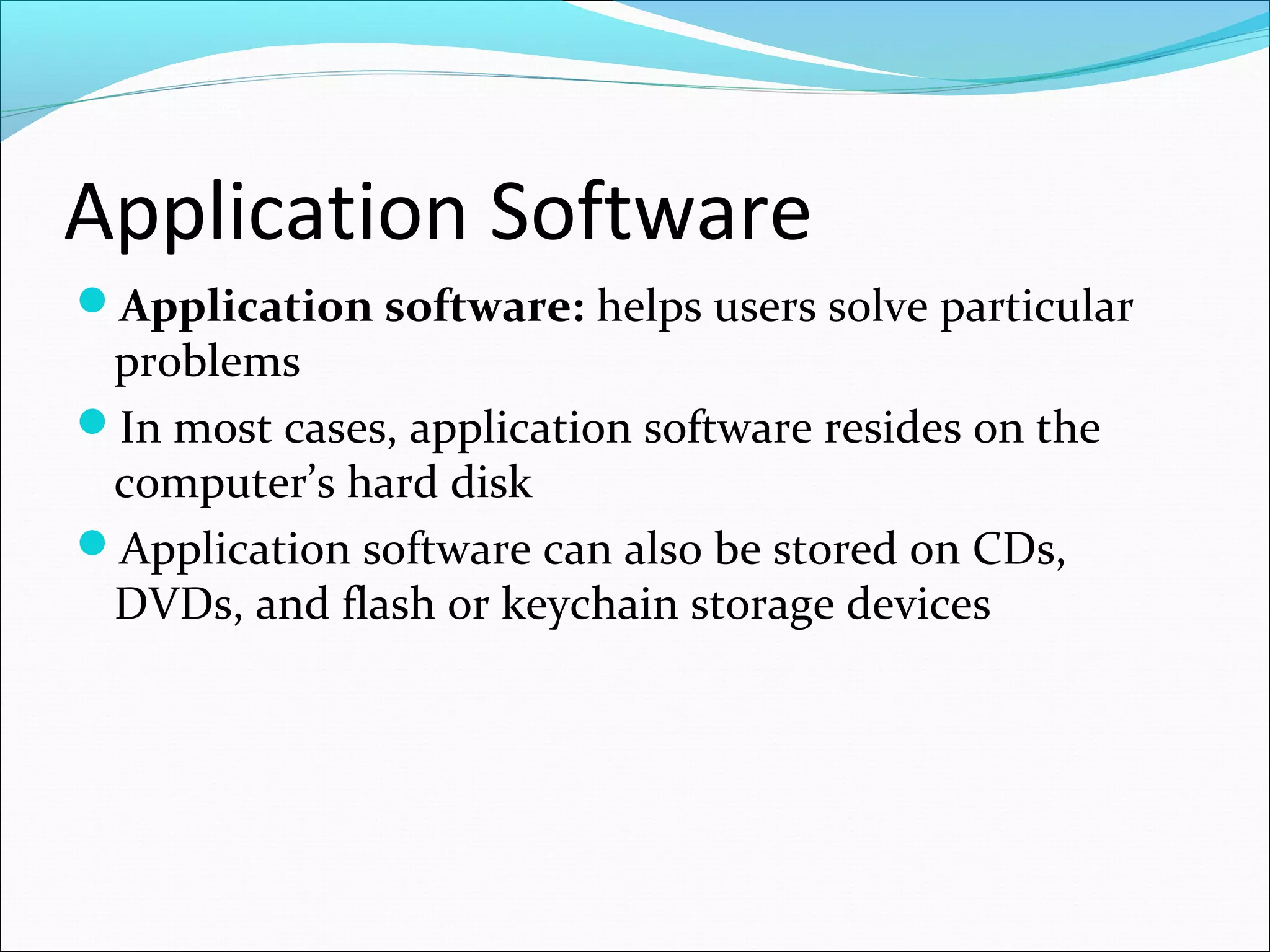 Application Software
Application software: helps users solve particular
problems
In most cases, application software resides on the
computer’s hard disk
Application software can also be stored on CDs,
DVDs, and flash or keychain storage devices
 