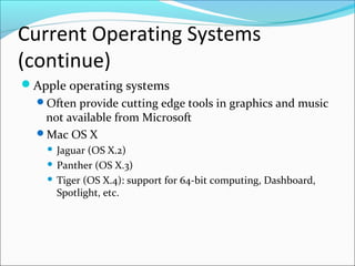 Current Operating Systems
(continue)
Apple operating systems
Often provide cutting edge tools in graphics and music
not available from Microsoft
Mac OS X
 Jaguar (OS X.2)
 Panther (OS X.3)
 Tiger (OS X.4): support for 64-bit computing, Dashboard,
Spotlight, etc.
 