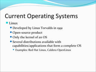Current Operating Systems
Linux
Developed by Linus Torvalds in 1991
Open-source product
Only the kernel of an OS
Several distributions available with
capabilities/applications that form a complete OS
 Examples: Red Hat Linux, Caldera OpenLinux
 