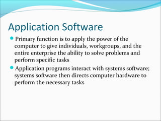 Application Software
Primary function is to apply the power of the
computer to give individuals, workgroups, and the
entire enterprise the ability to solve problems and
perform specific tasks
Application programs interact with systems software;
systems software then directs computer hardware to
perform the necessary tasks
 