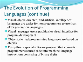 The Evolution of Programming
Languages (continue)
Visual, object-oriented, and artificial intelligence
languages are easier for nonprogrammers to use than
older generation languages
Visual languages use a graphical or visual interface for
program development
Object-oriented programming languages are based on
objects
Compiler: a special software program that converts
programmer’s source code into machine-language
instructions consisting of binary digits
 