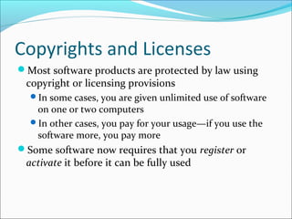 Copyrights and Licenses
Most software products are protected by law using
copyright or licensing provisions
In some cases, you are given unlimited use of software
on one or two computers
In other cases, you pay for your usage—if you use the
software more, you pay more
Some software now requires that you register or
activate it before it can be fully used
 