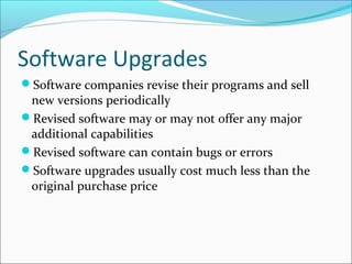Software Upgrades
Software companies revise their programs and sell
new versions periodically
Revised software may or may not offer any major
additional capabilities
Revised software can contain bugs or errors
Software upgrades usually cost much less than the
original purchase price
 