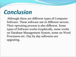 Conclusion
Although there are different types of Computer
Software. These software use in different sectors.
Their operating process is also different. Some
types of Software works Graphically, some works
on Database Management System, some on Word
Processors etc. Day by day softwares are
upgrating.
 