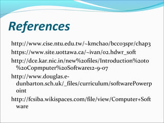 References
http://www.cise.ntu.edu.tw/~kmchao/bcc03spr/chap3
https://www.site.uottawa.ca/~ivan/02.hdwr_soft
http://dce.kar.nic.in/new%20files/Introduction%20to
%20Copmputer%20Software12-9-07
http://www.douglas.e-
dunbarton.sch.uk/_files/curriculum/softwarePowerp
oint
http://fcsiba.wikispaces.com/file/view/Computer+Soft
ware
 