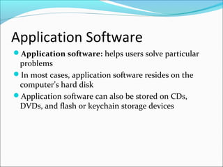 Application Software
Application software: helps users solve particular
problems
In most cases, application software resides on the
computer’s hard disk
Application software can also be stored on CDs,
DVDs, and flash or keychain storage devices
 