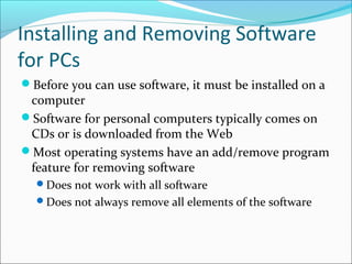 Installing and Removing Software
for PCs
Before you can use software, it must be installed on a
computer
Software for personal computers typically comes on
CDs or is downloaded from the Web
Most operating systems have an add/remove program
feature for removing software
Does not work with all software
Does not always remove all elements of the software
 