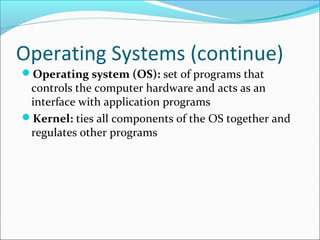 Operating Systems (continue)
Operating system (OS): set of programs that
controls the computer hardware and acts as an
interface with application programs
Kernel: ties all components of the OS together and
regulates other programs
 