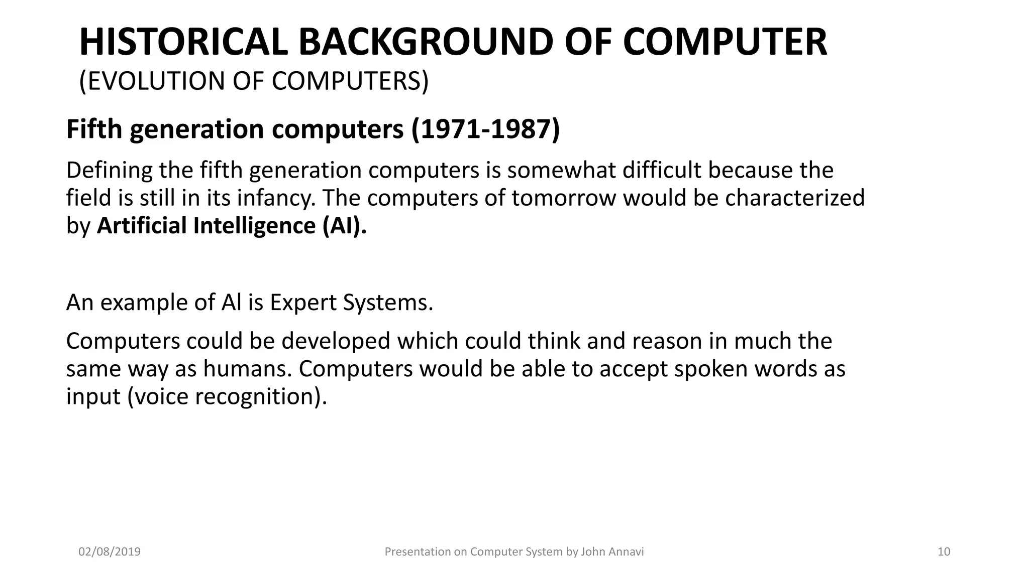 HISTORICAL BACKGROUND OF COMPUTER
(EVOLUTION OF COMPUTERS)
Fifth generation computers (1971-1987)
Defining the fifth generation computers is somewhat difficult because the
field is still in its infancy. The computers of tomorrow would be characterized
by Artificial Intelligence (AI).
An example of Al is Expert Systems.
Computers could be developed which could think and reason in much the
same way as humans. Computers would be able to accept spoken words as
input (voice recognition).
02/08/2019 Presentation on Computer System by John Annavi 10
 