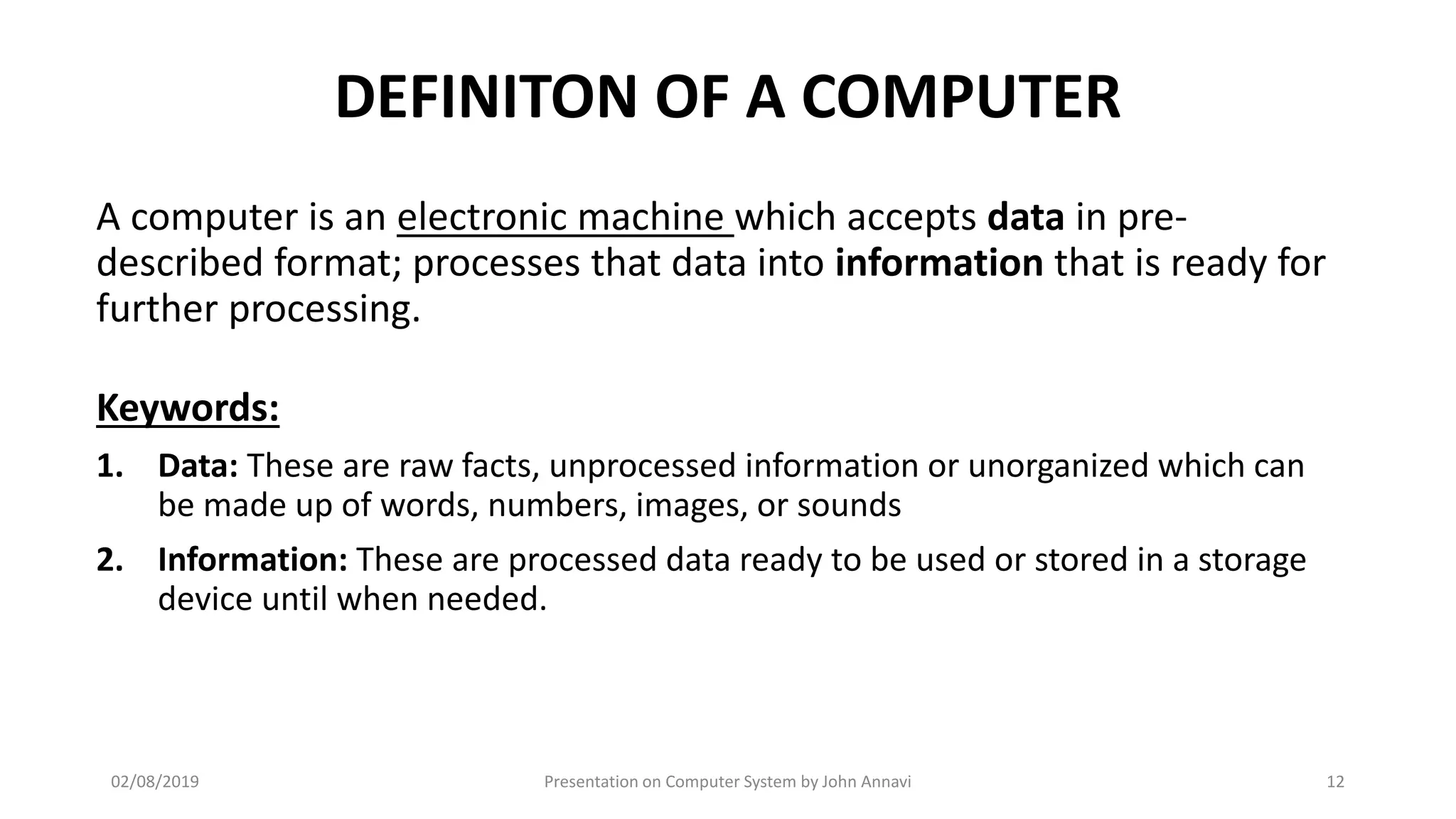 DEFINITON OF A COMPUTER
A computer is an electronic machine which accepts data in pre-
described format; processes that data into information that is ready for
further processing.
Keywords:
1. Data: These are raw facts, unprocessed information or unorganized which can
be made up of words, numbers, images, or sounds
2. Information: These are processed data ready to be used or stored in a storage
device until when needed.
02/08/2019 Presentation on Computer System by John Annavi 12
 