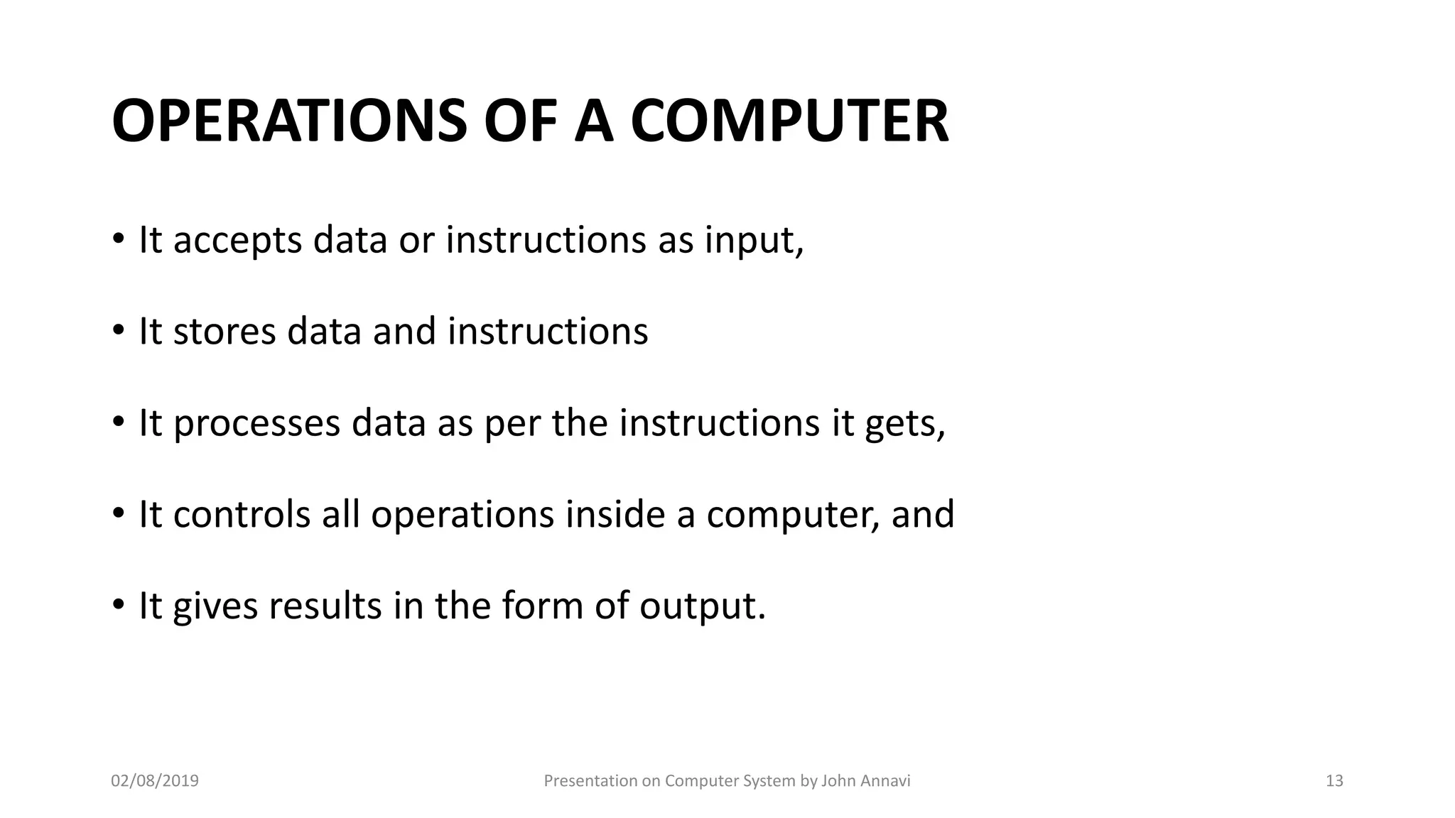 OPERATIONS OF A COMPUTER
• It accepts data or instructions as input,
• It stores data and instructions
• It processes data as per the instructions it gets,
• It controls all operations inside a computer, and
• It gives results in the form of output.
02/08/2019 Presentation on Computer System by John Annavi 13
 