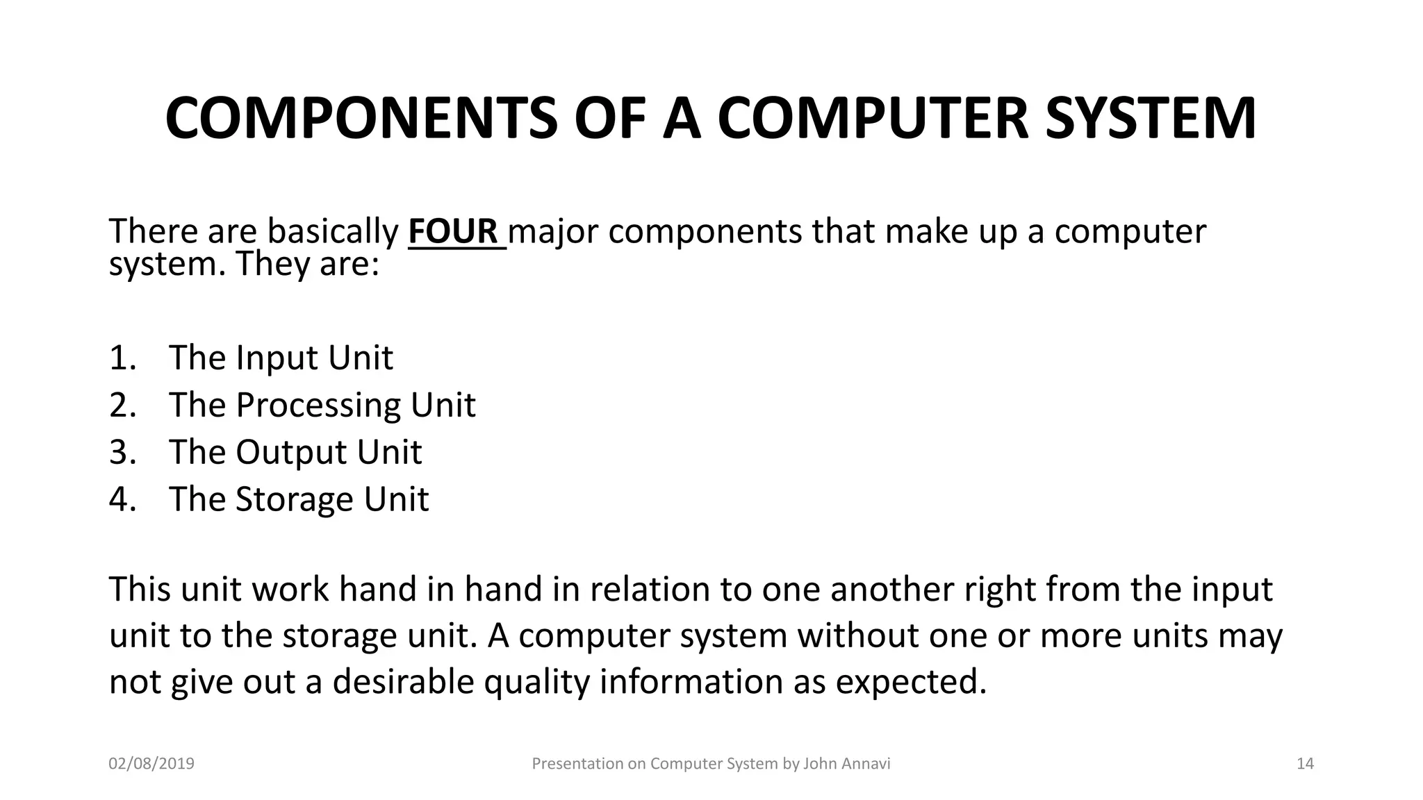 COMPONENTS OF A COMPUTER SYSTEM
There are basically FOUR major components that make up a computer
system. They are:
1. The Input Unit
2. The Processing Unit
3. The Output Unit
4. The Storage Unit
This unit work hand in hand in relation to one another right from the input
unit to the storage unit. A computer system without one or more units may
not give out a desirable quality information as expected.
02/08/2019 Presentation on Computer System by John Annavi 14
 