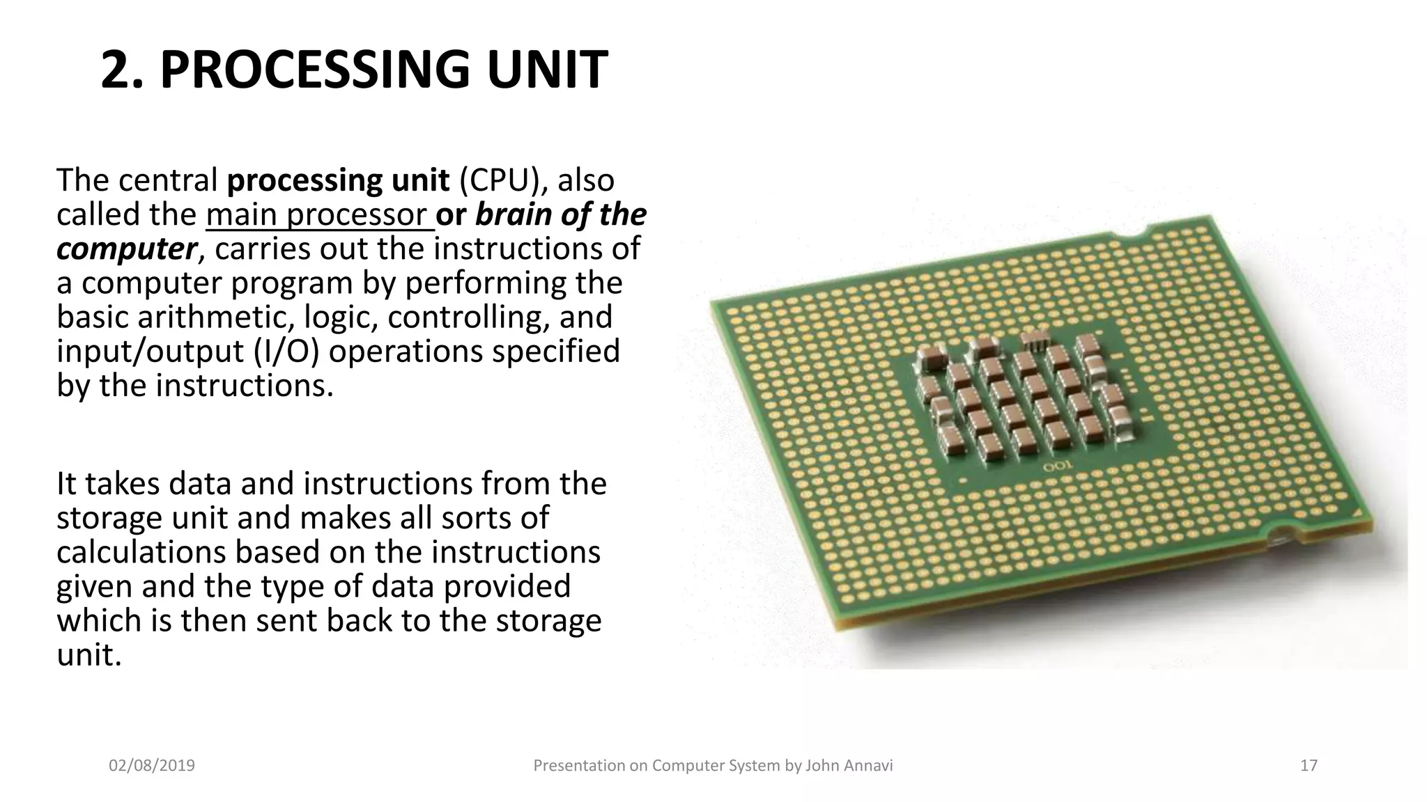 2. PROCESSING UNIT
The central processing unit (CPU), also
called the main processor or brain of the
computer, carries out the instructions of
a computer program by performing the
basic arithmetic, logic, controlling, and
input/output (I/O) operations specified
by the instructions.
It takes data and instructions from the
storage unit and makes all sorts of
calculations based on the instructions
given and the type of data provided
which is then sent back to the storage
unit.
02/08/2019 Presentation on Computer System by John Annavi 17
 