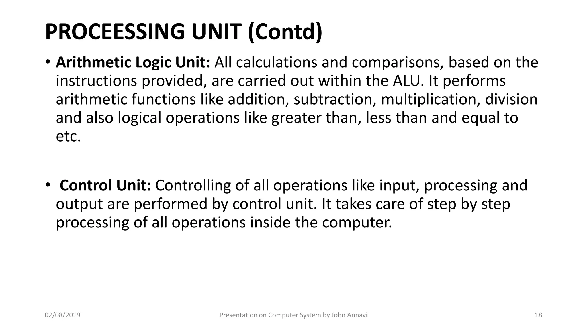 PROCEESSING UNIT (Contd)
• Arithmetic Logic Unit: All calculations and comparisons, based on the
instructions provided, are carried out within the ALU. It performs
arithmetic functions like addition, subtraction, multiplication, division
and also logical operations like greater than, less than and equal to
etc.
• Control Unit: Controlling of all operations like input, processing and
output are performed by control unit. It takes care of step by step
processing of all operations inside the computer.
02/08/2019 Presentation on Computer System by John Annavi 18
 