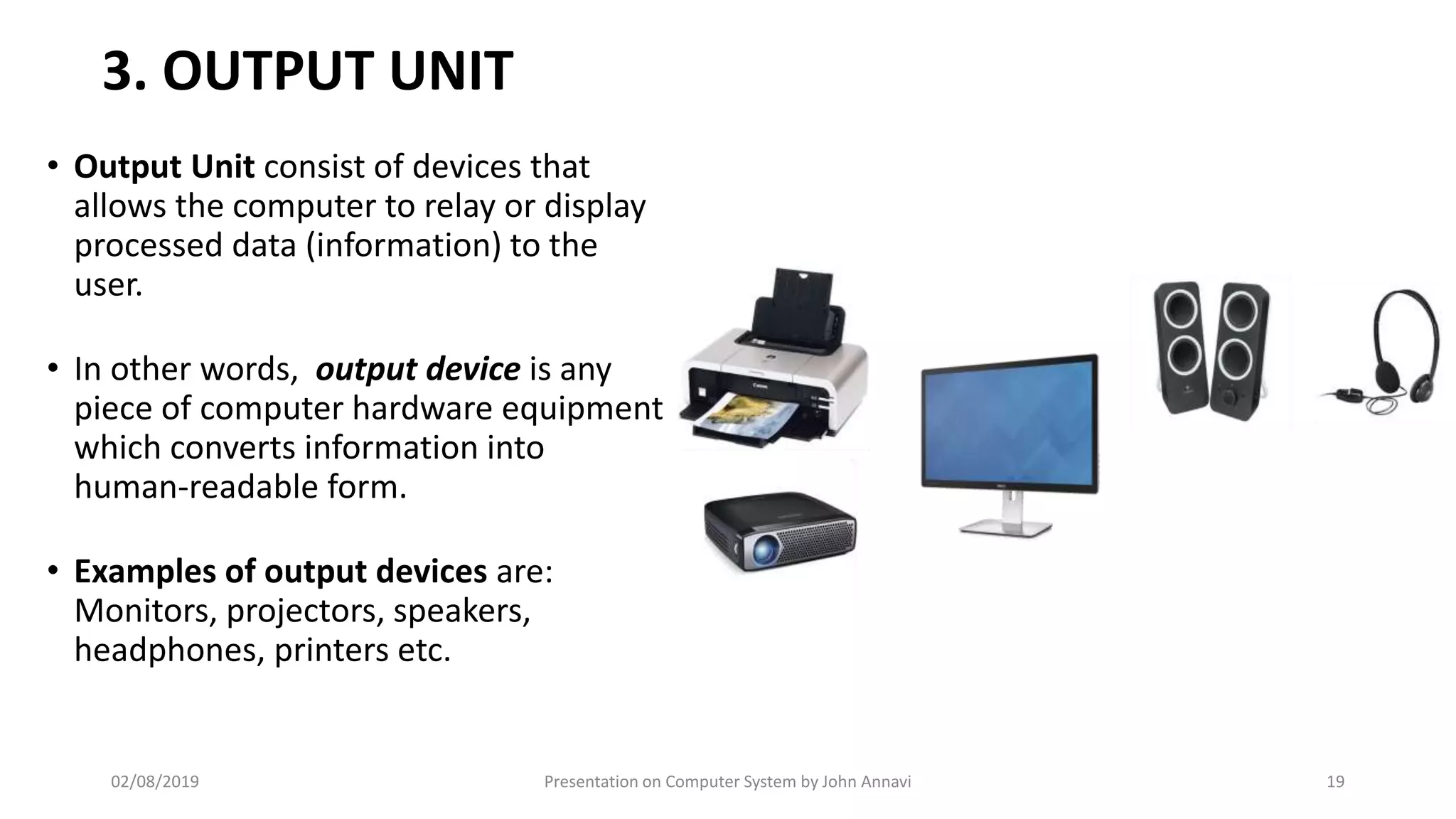 3. OUTPUT UNIT
• Output Unit consist of devices that
allows the computer to relay or display
processed data (information) to the
user.
• In other words, output device is any
piece of computer hardware equipment
which converts information into
human-readable form.
• Examples of output devices are:
Monitors, projectors, speakers,
headphones, printers etc.
02/08/2019 Presentation on Computer System by John Annavi 19
 