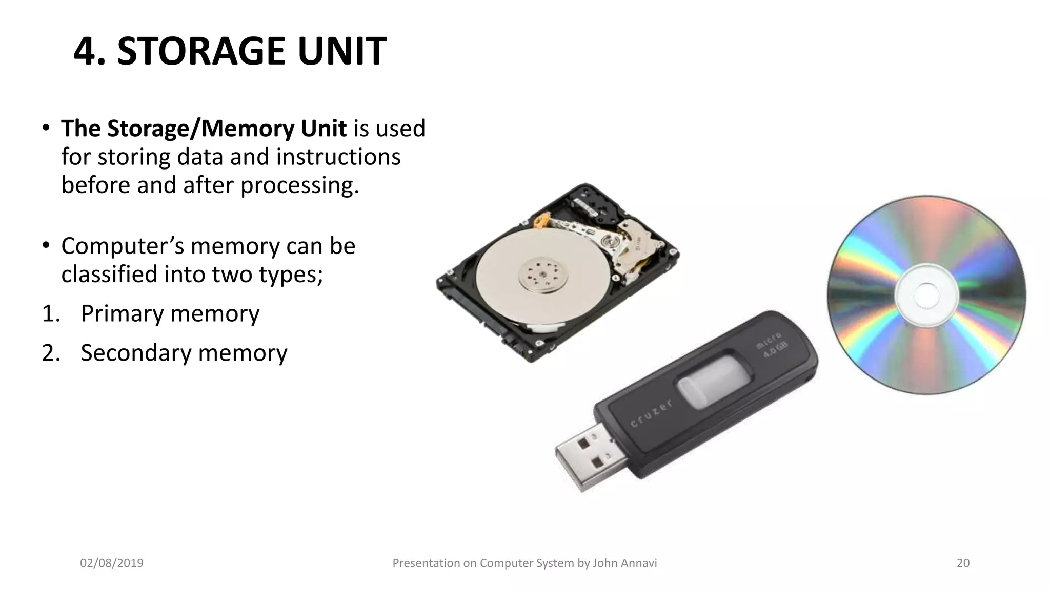 4. STORAGE UNIT
• The Storage/Memory Unit is used
for storing data and instructions
before and after processing.
• Computer’s memory can be
classified into two types;
1. Primary memory
2. Secondary memory
02/08/2019 Presentation on Computer System by John Annavi 20
 
