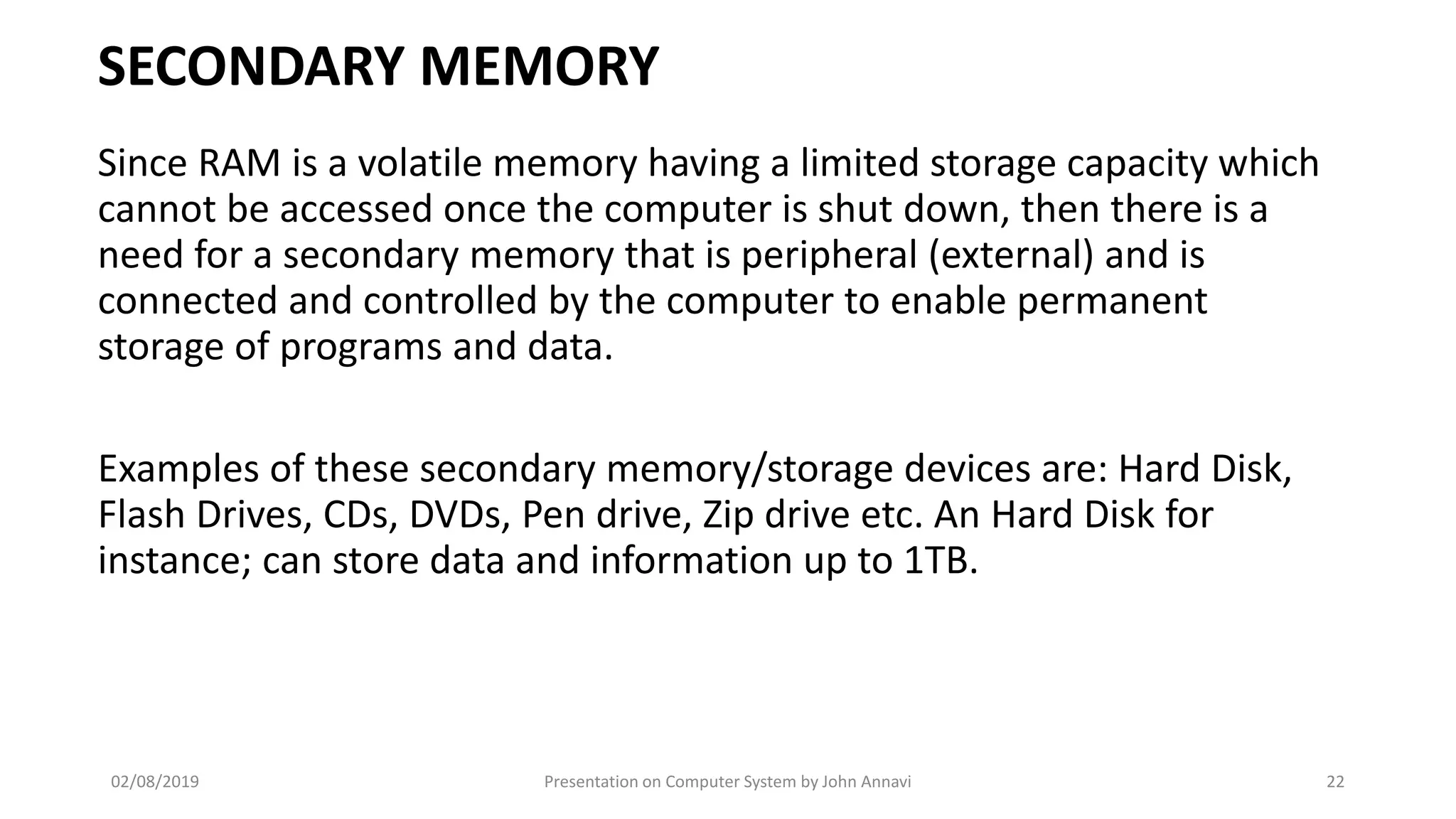 SECONDARY MEMORY
Since RAM is a volatile memory having a limited storage capacity which
cannot be accessed once the computer is shut down, then there is a
need for a secondary memory that is peripheral (external) and is
connected and controlled by the computer to enable permanent
storage of programs and data.
Examples of these secondary memory/storage devices are: Hard Disk,
Flash Drives, CDs, DVDs, Pen drive, Zip drive etc. An Hard Disk for
instance; can store data and information up to 1TB.
02/08/2019 Presentation on Computer System by John Annavi 22
 