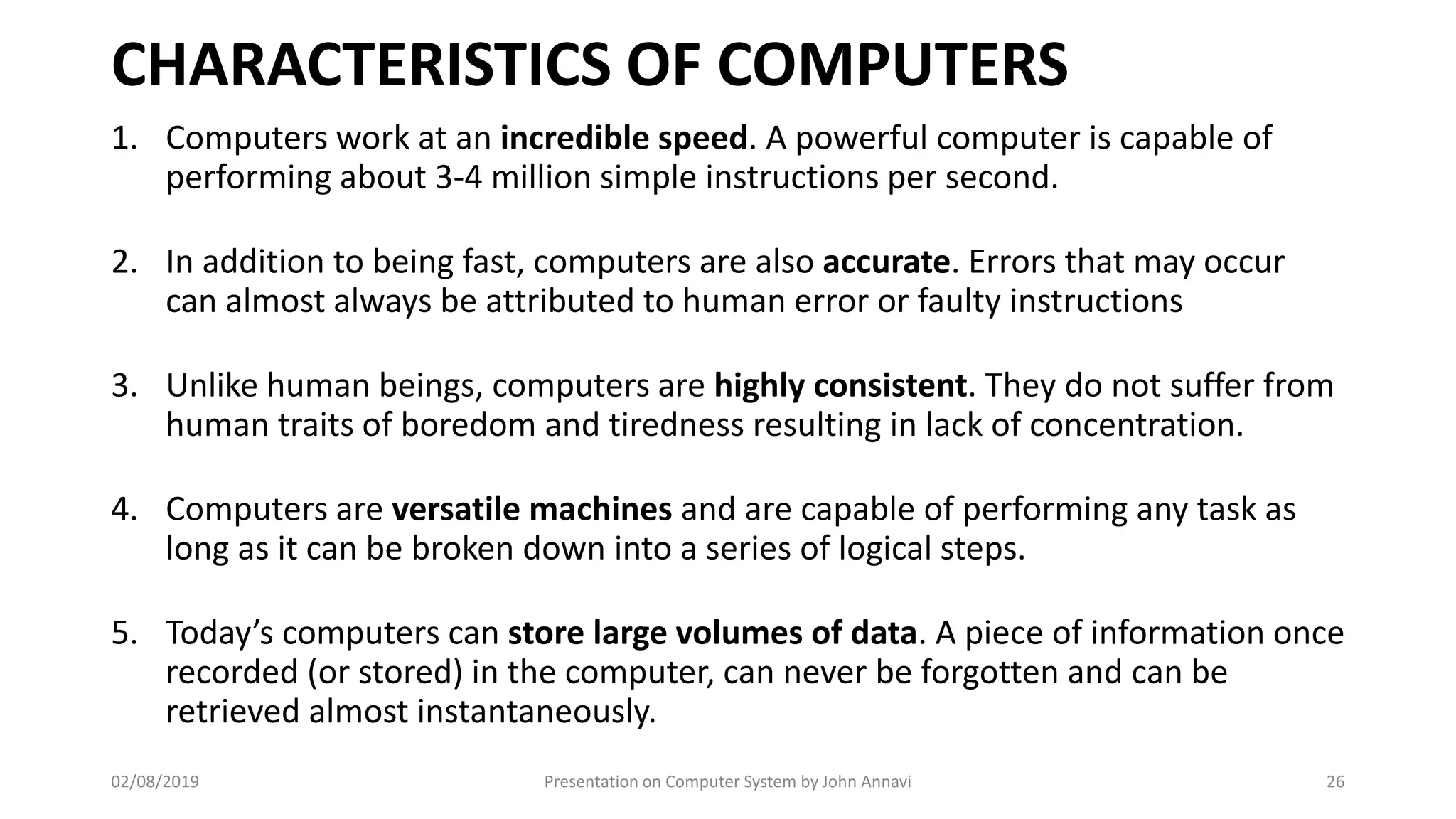 CHARACTERISTICS OF COMPUTERS
1. Computers work at an incredible speed. A powerful computer is capable of
performing about 3-4 million simple instructions per second.
2. In addition to being fast, computers are also accurate. Errors that may occur
can almost always be attributed to human error or faulty instructions
3. Unlike human beings, computers are highly consistent. They do not suffer from
human traits of boredom and tiredness resulting in lack of concentration.
4. Computers are versatile machines and are capable of performing any task as
long as it can be broken down into a series of logical steps.
5. Today’s computers can store large volumes of data. A piece of information once
recorded (or stored) in the computer, can never be forgotten and can be
retrieved almost instantaneously.
02/08/2019 Presentation on Computer System by John Annavi 26
 