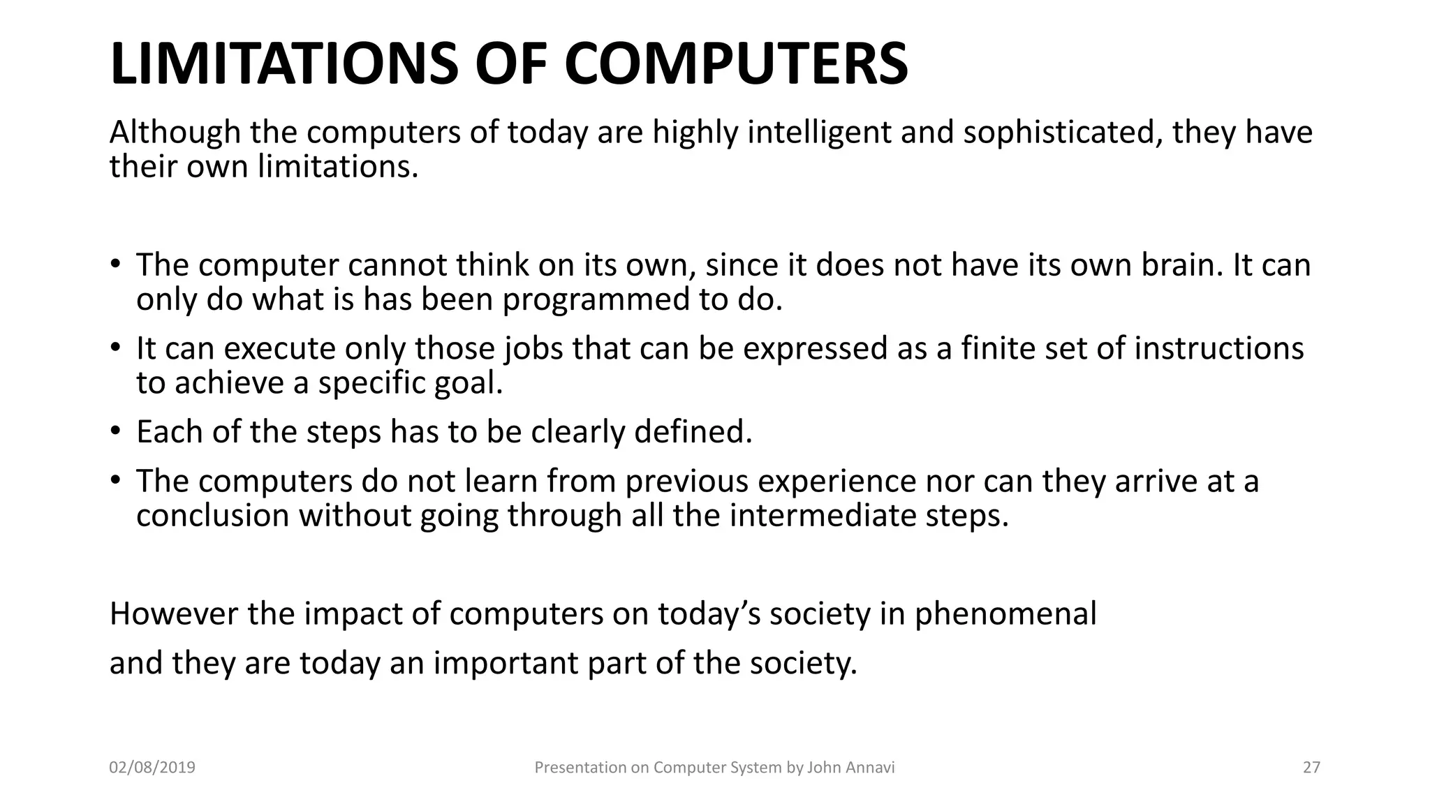 LIMITATIONS OF COMPUTERS
Although the computers of today are highly intelligent and sophisticated, they have
their own limitations.
• The computer cannot think on its own, since it does not have its own brain. It can
only do what is has been programmed to do.
• It can execute only those jobs that can be expressed as a finite set of instructions
to achieve a specific goal.
• Each of the steps has to be clearly defined.
• The computers do not learn from previous experience nor can they arrive at a
conclusion without going through all the intermediate steps.
However the impact of computers on today’s society in phenomenal
and they are today an important part of the society.
02/08/2019 Presentation on Computer System by John Annavi 27
 