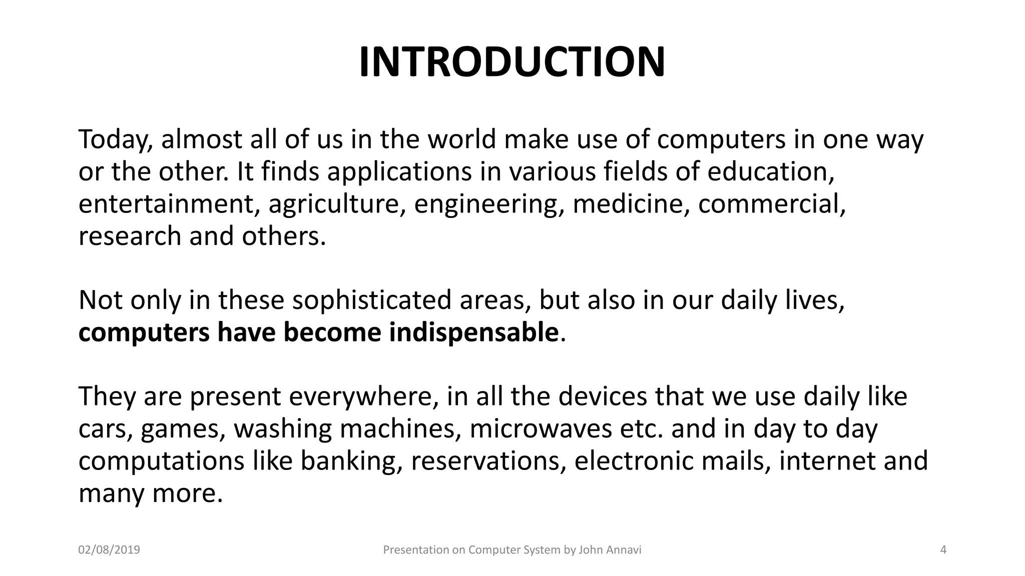 INTRODUCTION
Today, almost all of us in the world make use of computers in one way
or the other. It finds applications in various fields of education,
entertainment, agriculture, engineering, medicine, commercial,
research and others.
Not only in these sophisticated areas, but also in our daily lives,
computers have become indispensable.
They are present everywhere, in all the devices that we use daily like
cars, games, washing machines, microwaves etc. and in day to day
computations like banking, reservations, electronic mails, internet and
many more.
02/08/2019 Presentation on Computer System by John Annavi 4
 