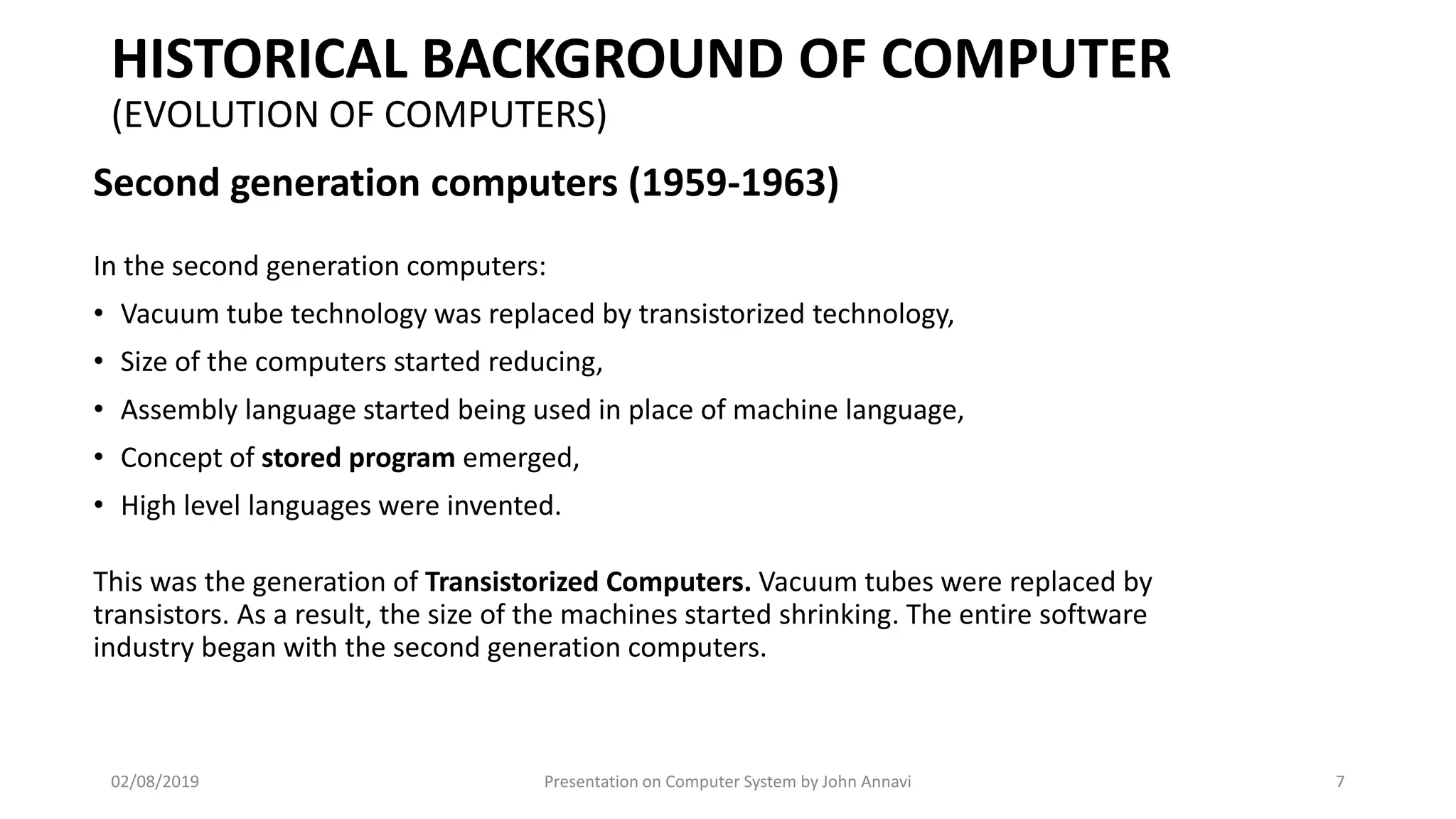 HISTORICAL BACKGROUND OF COMPUTER
(EVOLUTION OF COMPUTERS)
Second generation computers (1959-1963)
In the second generation computers:
• Vacuum tube technology was replaced by transistorized technology,
• Size of the computers started reducing,
• Assembly language started being used in place of machine language,
• Concept of stored program emerged,
• High level languages were invented.
This was the generation of Transistorized Computers. Vacuum tubes were replaced by
transistors. As a result, the size of the machines started shrinking. The entire software
industry began with the second generation computers.
02/08/2019 Presentation on Computer System by John Annavi 7
 