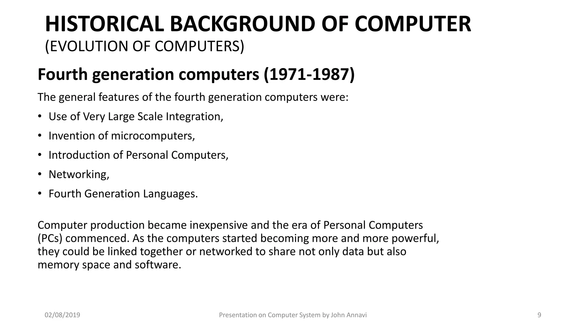HISTORICAL BACKGROUND OF COMPUTER
(EVOLUTION OF COMPUTERS)
Fourth generation computers (1971-1987)
The general features of the fourth generation computers were:
• Use of Very Large Scale Integration,
• Invention of microcomputers,
• Introduction of Personal Computers,
• Networking,
• Fourth Generation Languages.
Computer production became inexpensive and the era of Personal Computers
(PCs) commenced. As the computers started becoming more and more powerful,
they could be linked together or networked to share not only data but also
memory space and software.
02/08/2019 Presentation on Computer System by John Annavi 9
 