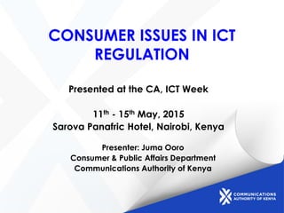 CONSUMER ISSUES IN ICT
REGULATION
Presented at the CA, ICT Week
11th - 15th May, 2015
Sarova Panafric Hotel, Nairobi, Kenya
Presenter: Juma Ooro
Consumer & Public Affairs Department
Communications Authority of Kenya
 
