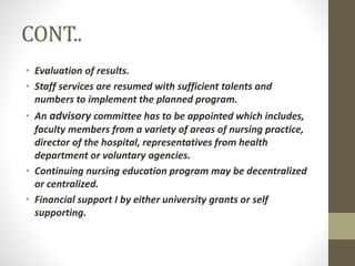 CONT..
• Evaluation of results.
• Staff services are resumed with sufficient talents and
numbers to implement the planned program.
• An advisory committee has to be appointed which includes,
faculty members from a variety of areas of nursing practice,
director of the hospital, representatives from health
department or voluntary agencies.
• Continuing nursing education program may be decentralized
or centralized.
• Financial support I by either university grants or self
supporting.
 