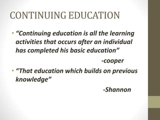CONTINUING EDUCATION
• “Continuing education is all the learning
activities that occurs after an individual
has completed his basic education”
-cooper
• “That education which builds on previous
knowledge”
-Shannon
 