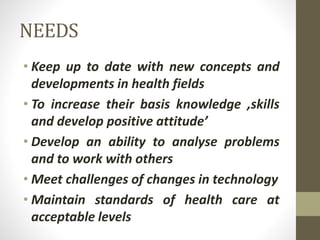 NEEDS
• Keep up to date with new concepts and
developments in health fields
• To increase their basis knowledge ,skills
and develop positive attitude’
• Develop an ability to analyse problems
and to work with others
• Meet challenges of changes in technology
• Maintain standards of health care at
acceptable levels
 