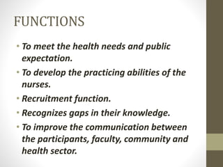 FUNCTIONS
• To meet the health needs and public
expectation.
• To develop the practicing abilities of the
nurses.
• Recruitment function.
• Recognizes gaps in their knowledge.
• To improve the communication between
the participants, faculty, community and
health sector.
 