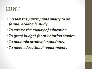 CONT
• To test the participants ability to do
formal academic study.
• To ensure the quality of education.
• To grant budget for orientation studies.
• To maintain academic standards.
• To meet educational requirements
 