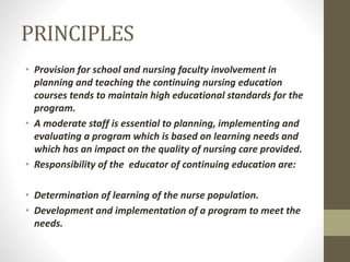 PRINCIPLES
• Provision for school and nursing faculty involvement in
planning and teaching the continuing nursing education
courses tends to maintain high educational standards for the
program.
• A moderate staff is essential to planning, implementing and
evaluating a program which is based on learning needs and
which has an impact on the quality of nursing care provided.
• Responsibility of the educator of continuing education are:
• Determination of learning of the nurse population.
• Development and implementation of a program to meet the
needs.
 