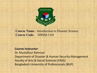 Course Name: Introduction to Disaster Science
Course Code: DHSM-1101
Course Instructor:
Dr. Mustafizur Rahman
Department of Disaster & Human Security Management
Faculty of Arts & Social Sciences (FASS)
Bangladesh University of Professionals (BUP)
 