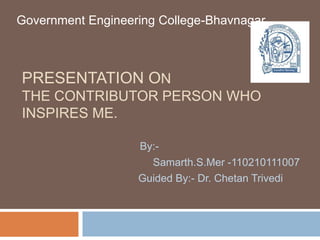 Government Engineering College-Bhavnagar 
PRESENTATION ON 
THE CONTRIBUTOR PERSON WHO 
INSPIRES ME. 
By:- 
Samarth.S.Mer -110210111007 
Guided By:- Dr. Chetan Trivedi 
 