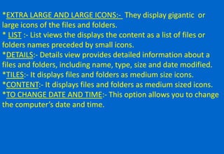 *EXTRA LARGE AND LARGE ICONS:- They display gigantic or
large icons of the files and folders.
* LIST :- List views the displays the content as a list of files or
folders names preceded by small icons.
*DETAILS:- Details view provides detailed information about a
files and folders, including name, type, size and date modified.
*TILES:- It displays files and folders as medium size icons.
*CONTENT:- It displays files and folders as medium sized icons.
*TO CHANGE DATE AND TIME:- This option allows you to change
the computer’s date and time.
 