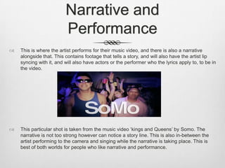 Narrative and
Performance
 This is where the artist performs for their music video, and there is also a narrative
alongside that. This contains footage that tells a story, and will also have the artist lip
syncing with it, and will also have actors or the performer who the lyrics apply to, to be in
the video.
 This particular shot is taken from the music video ‘kings and Queens’ by Somo. The
narrative is not too strong however can notice a story line. This is also in-between the
artist performing to the camera and singing while the narrative is taking place. This is
best of both worlds for people who like narrative and performance.
 