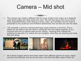 Camera – Mid shot
 The camera can create a different feel for every single music video, as it depends
upon what angles and what shots are used. We can also argue this is one of the
most important factors when filming a music video, as it decides how the artist is
presented to the audience and therefore determines how we feel and see the artist.
 For example a common camera technique used would be a mid shot. This is
where we are able to see the artist or character from the waste upwards. It is a
common shot as it is almost seen as the ‘basics’, meaning that it allows the
audience to see who it is, where the are (roughly), what they are wearing and what
they are doing.
 All of these images above have been taken from different genres of music videos
(country and Hip-hop, and as we can see a mid shot has been used in them all
 