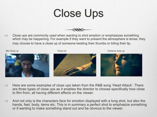 Close Ups
 Close ups are commonly used when wanting to shot emption or emphasizes something
which may be happening. For example if they want to present the atmosphere is tense, they
may choose to have a close up of someone twisting their thumbs or biting their lip.
Mid Close up Close Up Extreme close up
 Here are some examples of close ups taken from the R&B song ‘Heart Attack’. There
are three types of close ups as it enables the director to choose specifically how close
to film from, all having different effects on the viewer.
 And not only is the characters face for emotion displayed with a long shot, but also the
hands, feet, body, items etc. This is in summary a perfect shot to emphasize something
or if wanting to make something stand out and be obvious to the viewer.
 