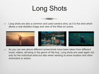 Long Shots
 Long shots are also a common and used camera shot, as it is the shot which
allows a real detailed image and view of the Mise en scene.
 As you can see above different screenshots have been taken from different
music videos, all being in the genre of Hip-hop. Long shots are used again not
only for the individual artist but also when wanting to show location and other
characters or actors.
 