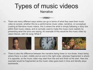 Types of music videos
Narrative
 There are many different ways artists can go in terms of what they want their music
video to consist, whether this be a performance music video, narrative, or conceptual.
Looking at Narrative music videos, this is where the artist is simply following a story line
within their music videos, and is normally used to make the music more realistic by
presenting what the lyrics are saying. An example of this would be the music video by
Jason Derulo, with his song ‘What if’.
 There is also the difference between the narrative being linear or non-linear, linear being
where there is a start, middle and an end in the right order, whereas fragmented is where
it is opposite, so the music video may start from the end and finish at the start. Here the
example would be fragmented as the music video goes back in time and literally plays
backwards.
 