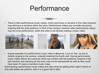 Performance
• There is then performance music videos, which wont have a narrative in the video however
may still have a narrative within the lyrics. Performance videos are normally structured,
meaning that the artist performs in front of the camera, however other performance videos
may be a live performance, which the artist is not directly making a music video.
• A good example of a performance music video is Beyoncé ‘Love on Top’, as she is
directly singing to the camera, instantly breaking the fourth wall. Having performance
music videos allows the customer direct eye contact with the audience, however it will
lack emotion and meaning as the lyrics may not be represented as well as they could
have been if it were a narrative music video.
Summarising, performance music videos are risky however getting them right in terms of
how well artists can perform, then it is a good risk to take.
 