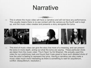 Narrative
 This is where the music video will have a narrative and will not have any performance.
This usually means there is no eye contact with the camera so the fourth wall is kept
up, and the music video creates and presents a story alongside the lyrics.
 This kind of music video can give the story line more of a meaning, and can present
the lyrics in more depth, acting out what the lyrics are saying. These particular shots
are taken from the music video ‘The A Team’ by Ed Sheeran. We actually used this
video for our preliminary task and found that it was great to have such detailed shots of
how the actor is feeling to represent the lyrics. Having a narrative can also make a
music video much more interesting as there is something to wait for (equilibrium,
conflict- disequilibrium, resolution.)
 