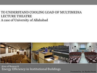TO UNDERSTAND COOLING LOAD OF MULTIMEDIA
LECTURE THEATRE
A case of University of Allahabad
Area of Research
Energy Efficiency in Institutional Buildings
Presented by : Ar. Kanika Verma
 