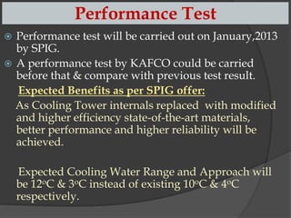 Performance Test



Performance test will be carried out on January,2013
by SPIG.
A performance test by our company could be carried
before that & compare with previous test result.
Expected Benefits as per SPIG offer:
As Cooling Tower internals replaced with modified
and higher efficiency state-of-the-art materials,
better performance and higher reliability will be
achieved.
Expected Cooling Water Range and Approach will
be 12oC & 3oC instead of existing 10oC & 4oC
respectively.

 